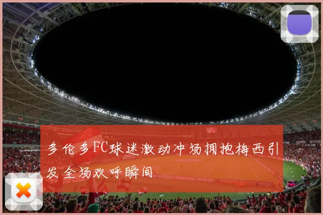 多伦多FC球迷激动冲场拥抱梅西引发全场欢呼瞬间