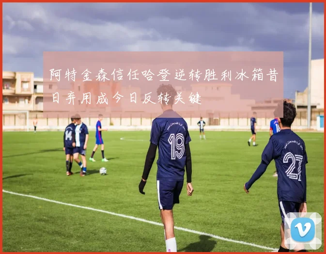 阿特金森信任哈登逆转胜利冰箱昔日弃用成今日反转关键