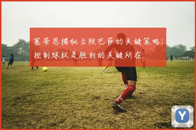 塞蒂恩揭秘击败巴萨的关键策略：控制球权是胜利的关键所在