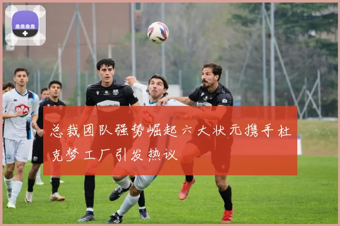 总裁团队强势崛起六大状元携手杜克梦工厂引发热议