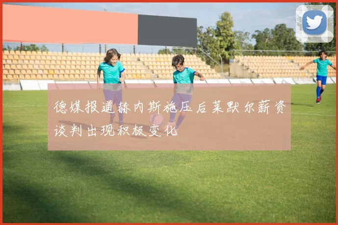 德媒报道赫内斯施压后莱默尔薪资谈判出现积极变化