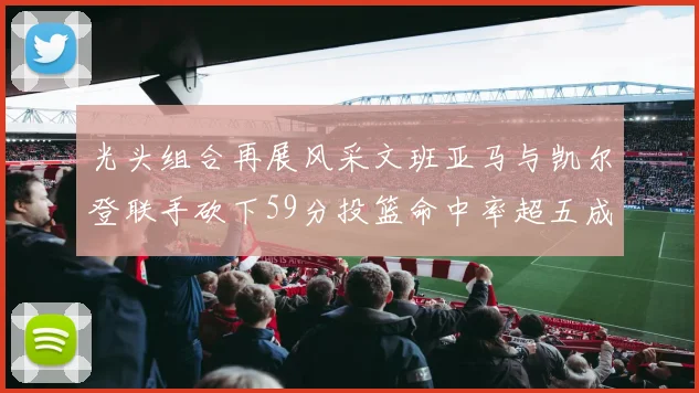 光头组合再展风采文班亚马与凯尔登联手砍下59分投篮命中率超五成