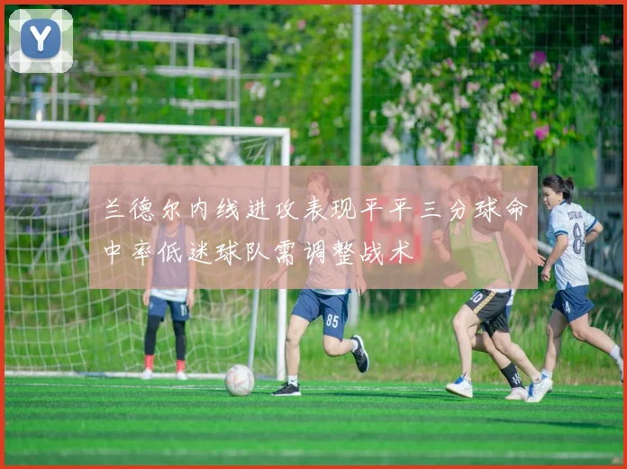兰德尔内线进攻表现平平三分球命中率低迷球队需调整战术