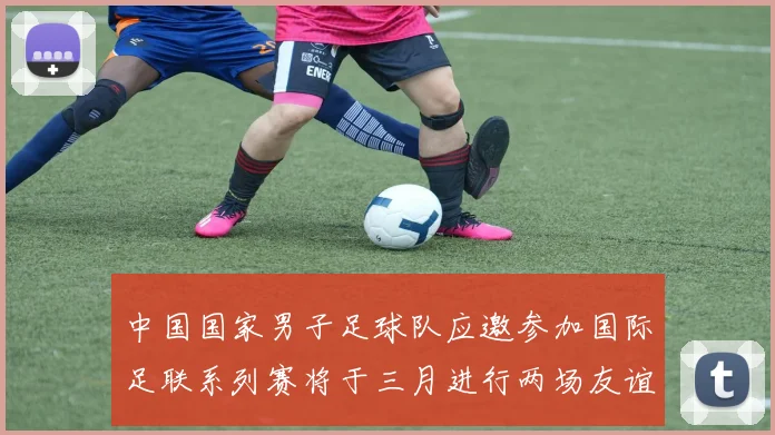 中国国家男子足球队应邀参加国际足联系列赛将于三月进行两场友谊赛