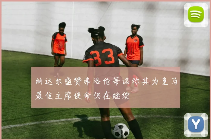 纳达尔盛赞弗洛伦蒂诺称其为皇马最佳主席使命仍在继续