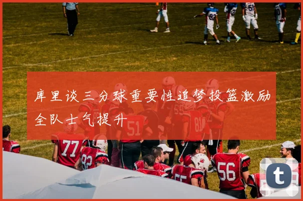 库里谈三分球重要性追梦投篮激励全队士气提升