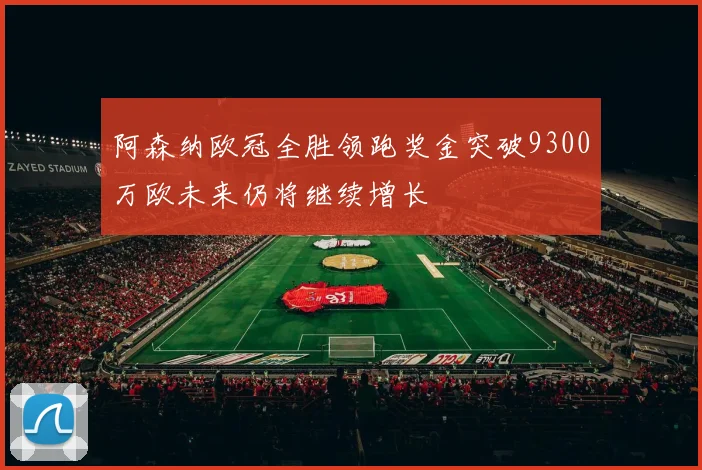 阿森纳欧冠全胜领跑奖金突破9300万欧未来仍将继续增长
