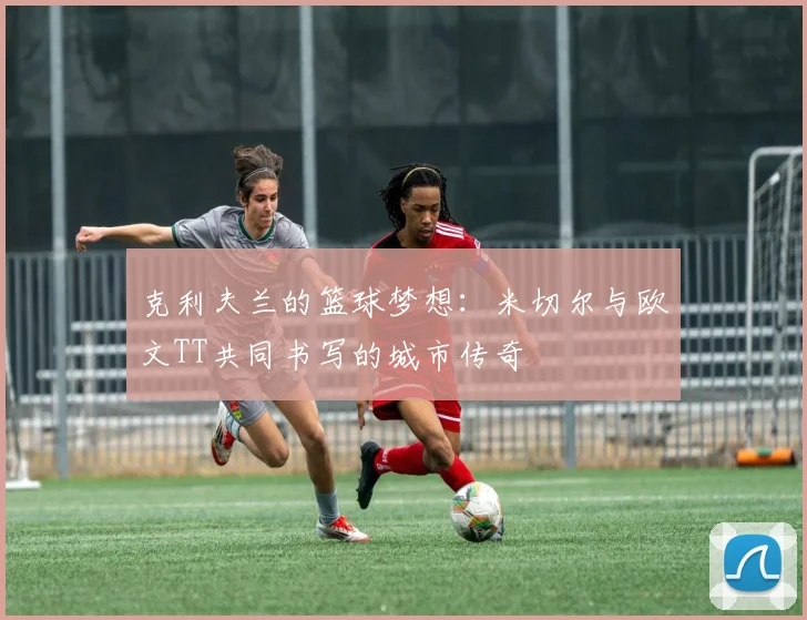 克利夫兰的篮球梦想：米切尔与欧文TT共同书写的城市传奇