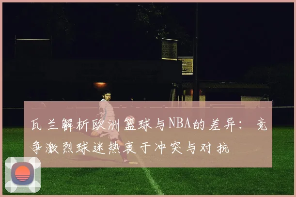 瓦兰解析欧洲篮球与NBA的差异：竞争激烈球迷热衷于冲突与对抗