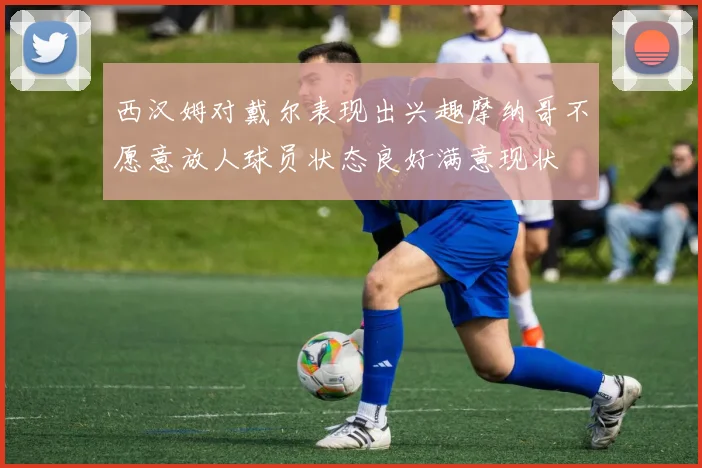 西汉姆对戴尔表现出兴趣摩纳哥不愿意放人球员状态良好满意现状