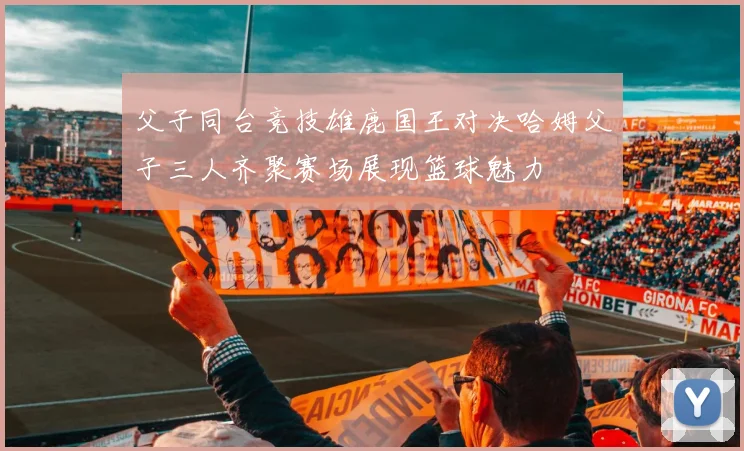 父子同台竞技雄鹿国王对决哈姆父子三人齐聚赛场展现篮球魅力