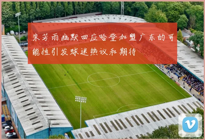 朱芳雨幽默回应哈登加盟广东的可能性引发球迷热议和期待