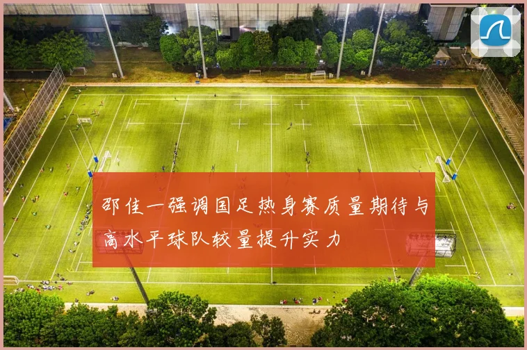 邵佳一强调国足热身赛质量期待与高水平球队较量提升实力