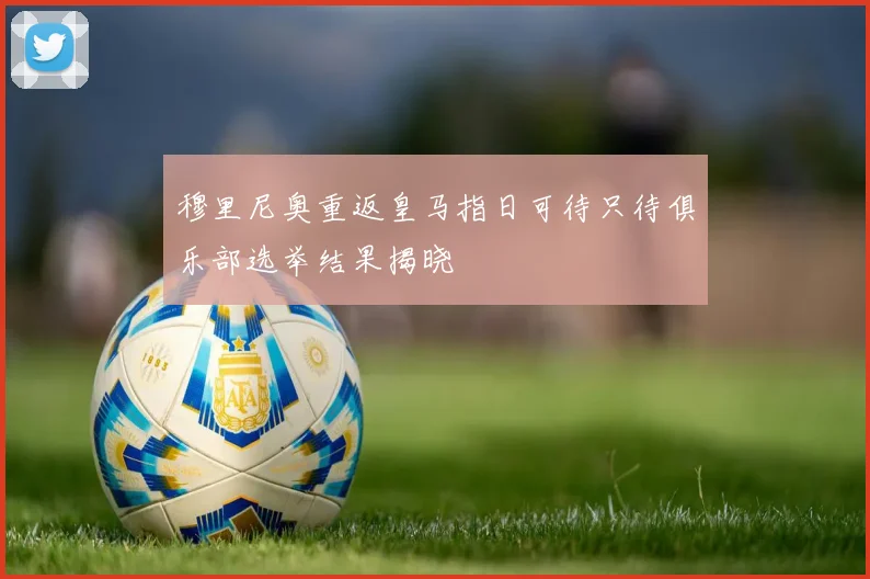 穆里尼奥重返皇马指日可待只待俱乐部选举结果揭晓