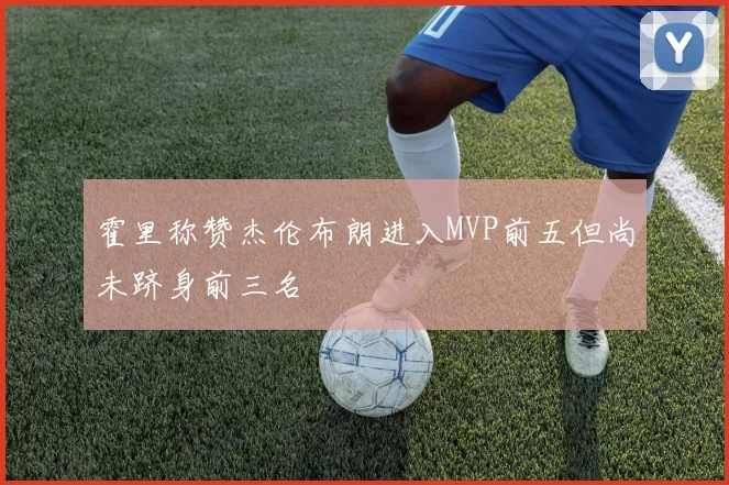 霍里称赞杰伦布朗进入MVP前五但尚未跻身前三名