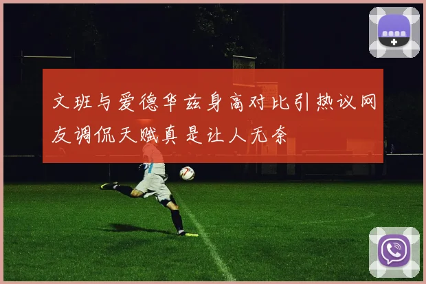 文班与爱德华兹身高对比引热议网友调侃天赋真是让人无奈