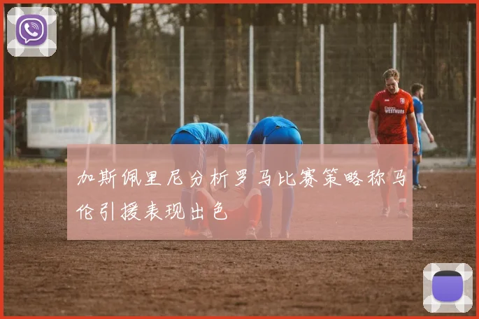 加斯佩里尼分析罗马比赛策略称马伦引援表现出色