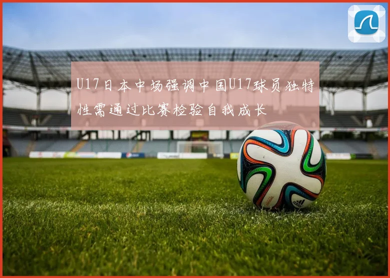 U17日本中场强调中国U17球员独特性需通过比赛检验自我成长