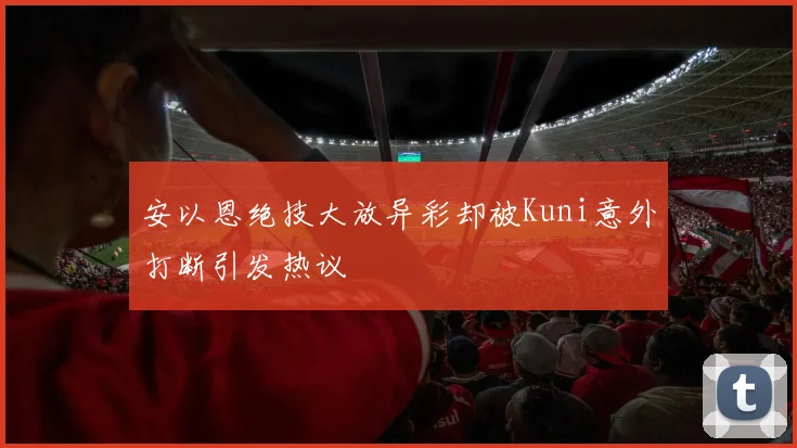 安以恩绝技大放异彩却被Kuni意外打断引发热议