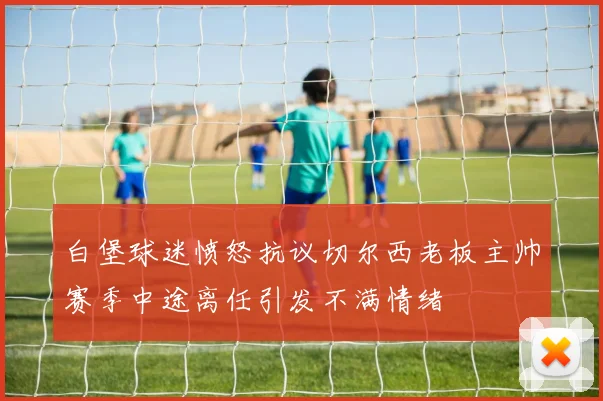 白堡球迷愤怒抗议切尔西老板主帅赛季中途离任引发不满情绪