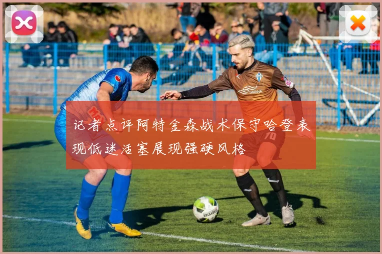 记者点评阿特金森战术保守哈登表现低迷活塞展现强硬风格