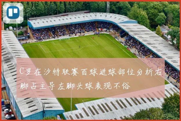 C罗在沙特联赛百球进球部位分析右脚占主导左脚头球表现不俗