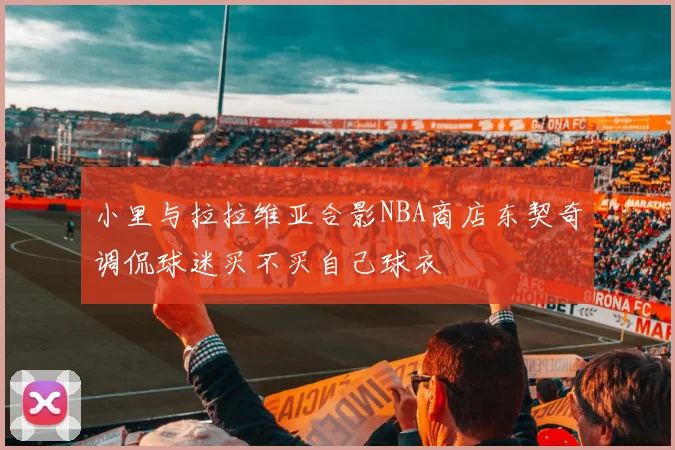 小里与拉拉维亚合影NBA商店东契奇调侃球迷买不买自己球衣