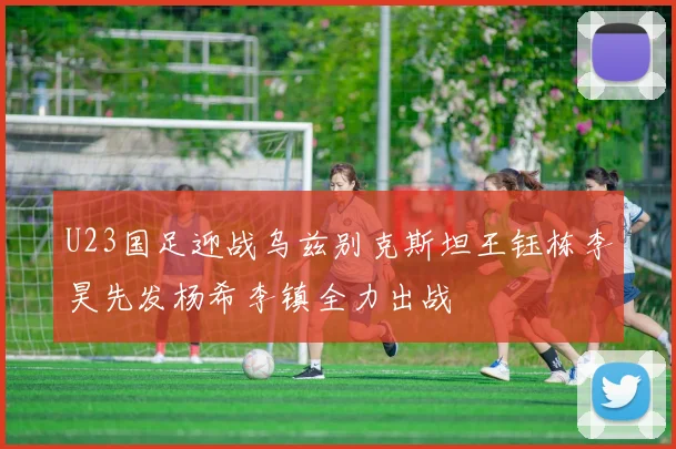 U23国足迎战乌兹别克斯坦王钰栋李昊先发杨希李镇全力出战