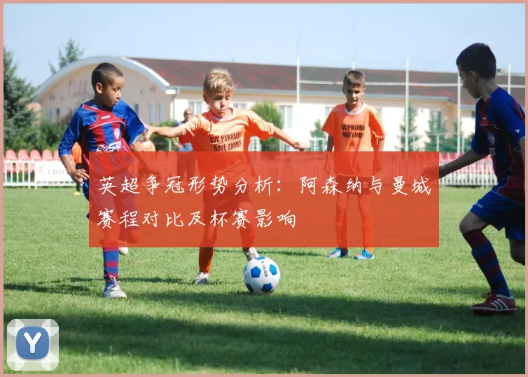 英超争冠形势分析：阿森纳与曼城赛程对比及杯赛影响