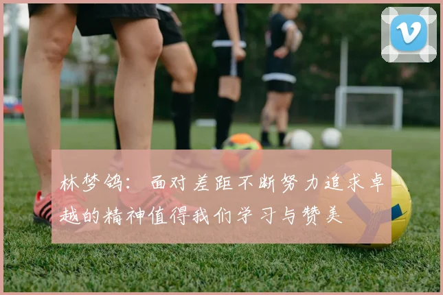 林梦鸽：面对差距不断努力追求卓越的精神值得我们学习与赞美