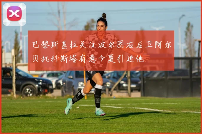 巴黎斯基拉关注波尔图右后卫阿尔贝托科斯塔有意今夏引进他