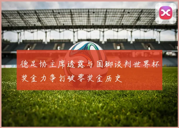 德足协主席透露与国脚谈判世界杯奖金力争打破零奖金历史