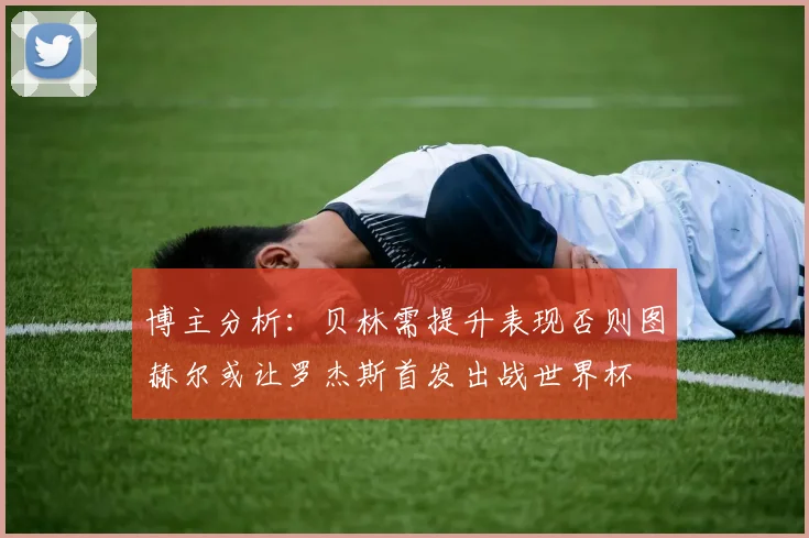 博主分析：贝林需提升表现否则图赫尔或让罗杰斯首发出战世界杯