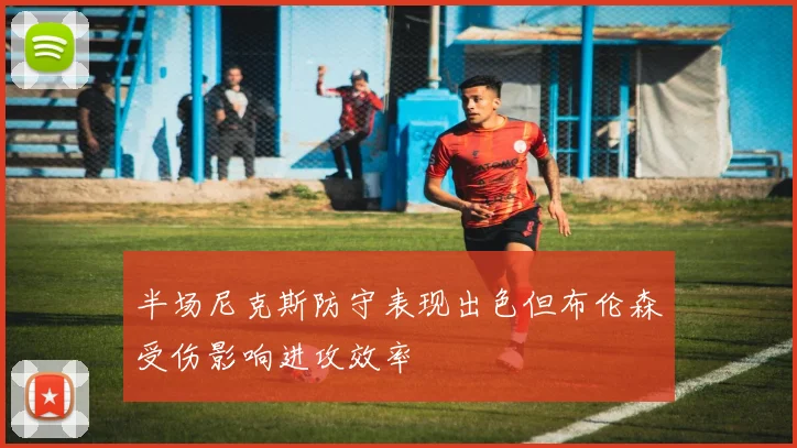 半场尼克斯防守表现出色但布伦森受伤影响进攻效率