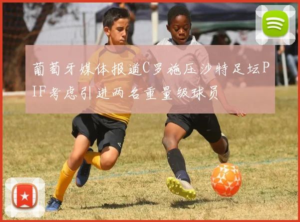 葡萄牙媒体报道C罗施压沙特足坛PIF考虑引进两名重量级球员