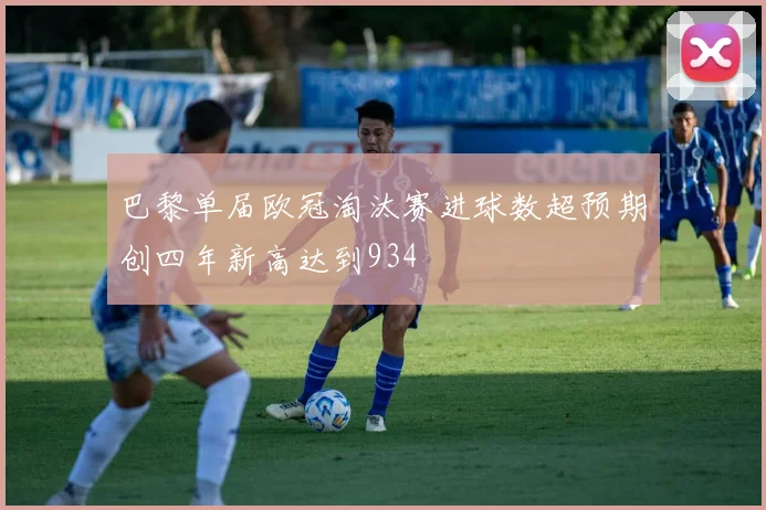 巴黎单届欧冠淘汰赛进球数超预期创四年新高达到934
